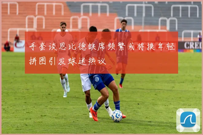 手套谈恩比德缺席频繁或将换年轻拼图引发球迷热议