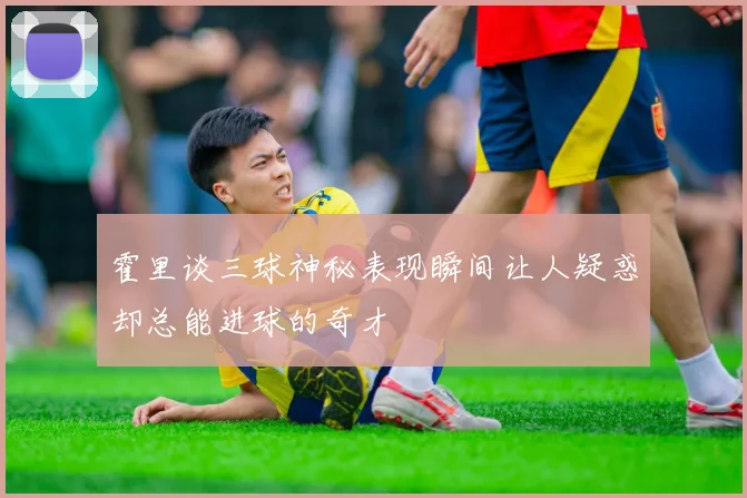 霍里谈三球神秘表现瞬间让人疑惑却总能进球的奇才