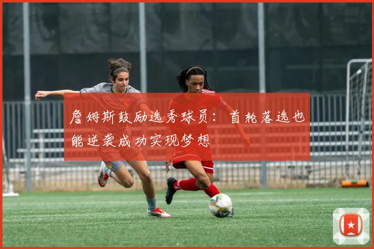 詹姆斯鼓励选秀球员：首轮落选也能逆袭成功实现梦想