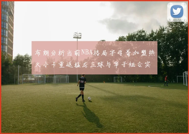 布朗分析当前NBA格局字母哥加盟热火小卡重返猛龙三球与华子组合实力强劲