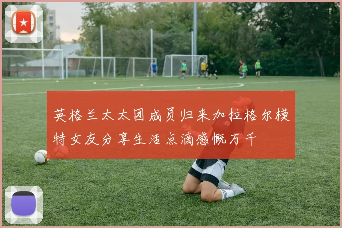 英格兰太太团成员归来加拉格尔模特女友分享生活点滴感慨万千