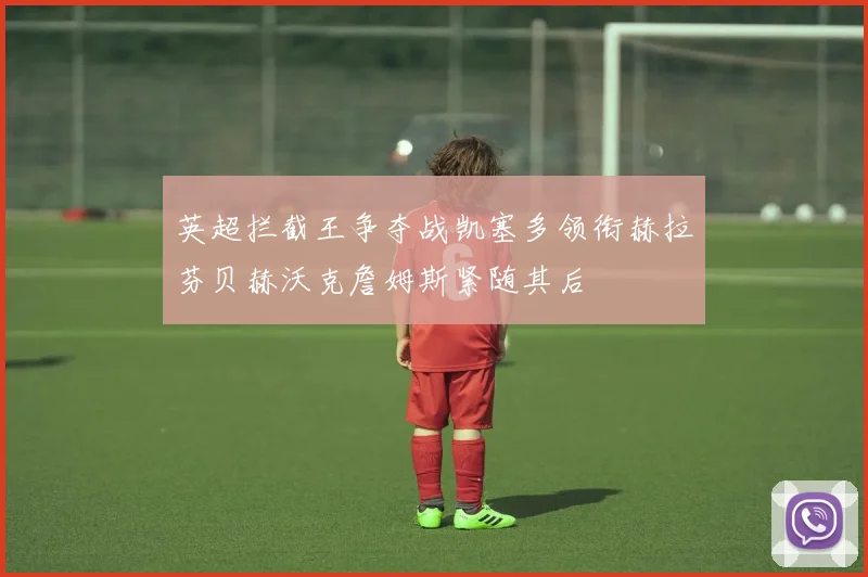 英超拦截王争夺战凯塞多领衔赫拉芬贝赫沃克詹姆斯紧随其后
