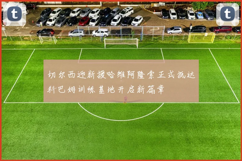 切尔西迎新援哈维阿隆索正式抵达科巴姆训练基地开启新篇章