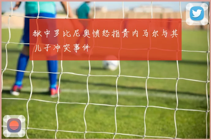 狱中罗比尼奥愤怒指责内马尔与其儿子冲突事件