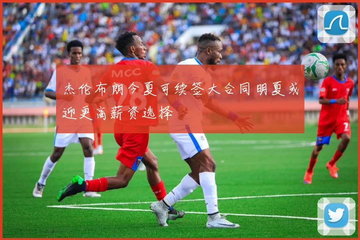 杰伦布朗今夏可续签大合同明夏或迎更高薪资选择