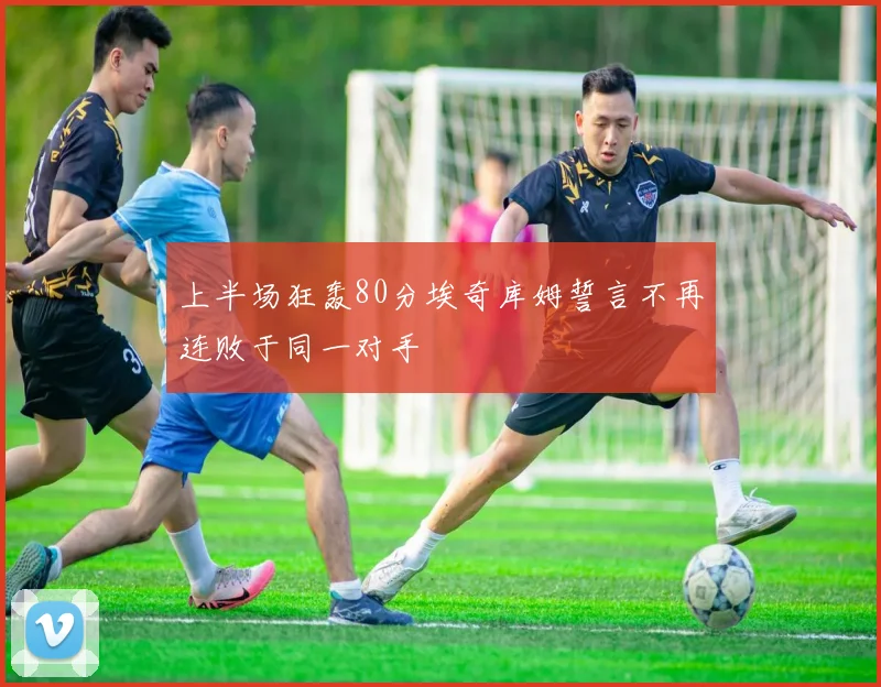 上半场狂轰80分埃奇库姆誓言不再连败于同一对手