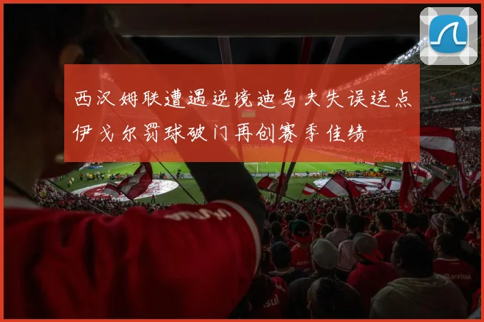 西汉姆联遭遇逆境迪乌夫失误送点伊戈尔罚球破门再创赛季佳绩