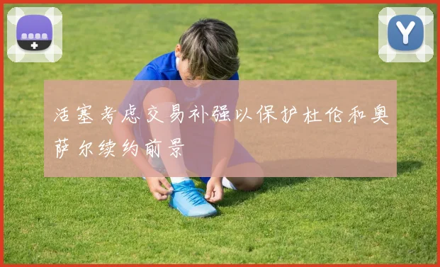 活塞考虑交易补强以保护杜伦和奥萨尔续约前景