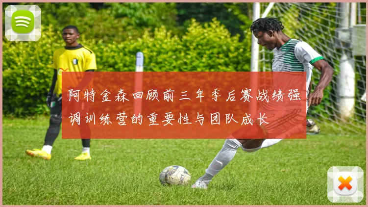 阿特金森回顾前三年季后赛战绩强调训练营的重要性与团队成长