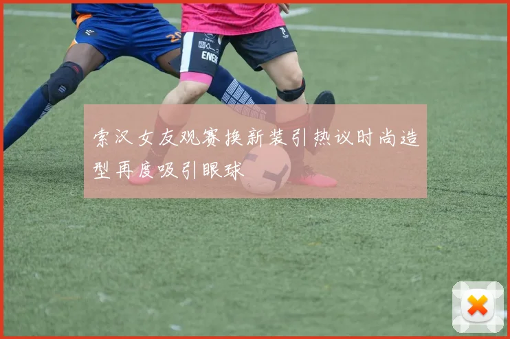 索汉女友观赛换新装引热议时尚造型再度吸引眼球