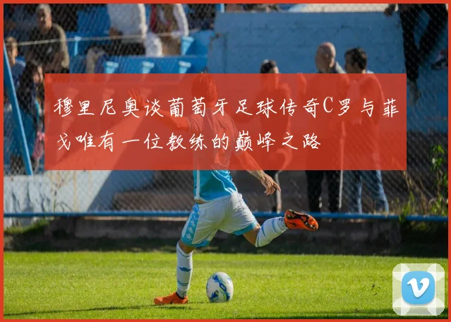 穆里尼奥谈葡萄牙足球传奇C罗与菲戈唯有一位教练的巅峰之路