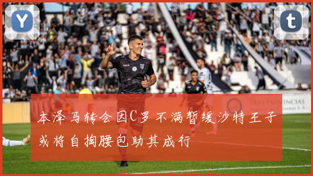 本泽马转会因C罗不满暂缓沙特王子或将自掏腰包助其成行
