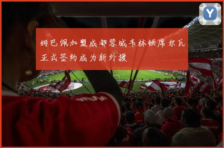 姆巴佩加盟成都蓉城韦林顿席尔瓦正式签约成为新外援