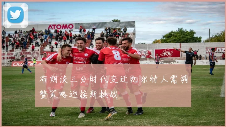 布朗谈三分时代变迁凯尔特人需调整策略迎接新挑战
