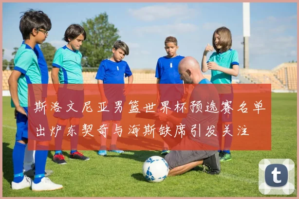 斯洛文尼亚男篮世界杯预选赛名单出炉东契奇与海斯缺席引发关注