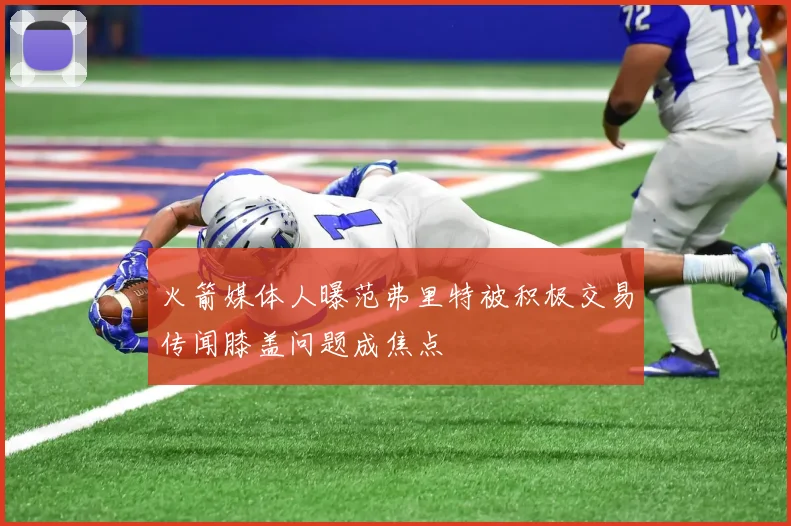 火箭媒体人曝范弗里特被积极交易传闻膝盖问题成焦点