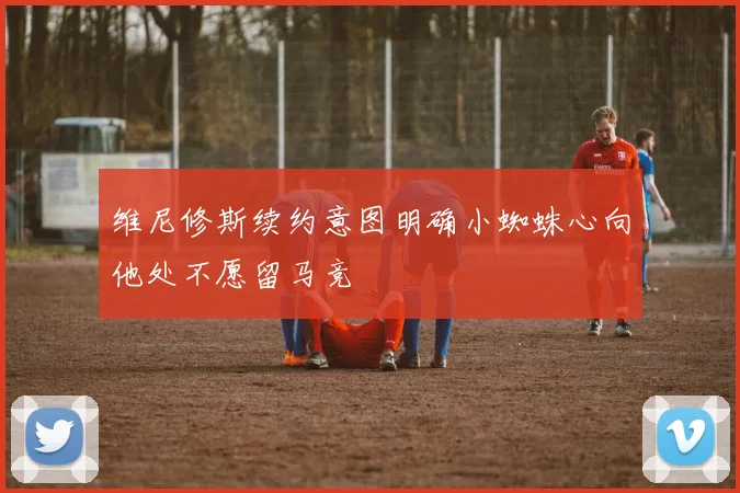 维尼修斯续约意图明确小蜘蛛心向他处不愿留马竞