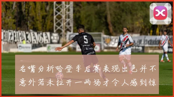 名嘴分析哈登季后赛表现出色并不意外若未拉开一两场才令人感到惊讶