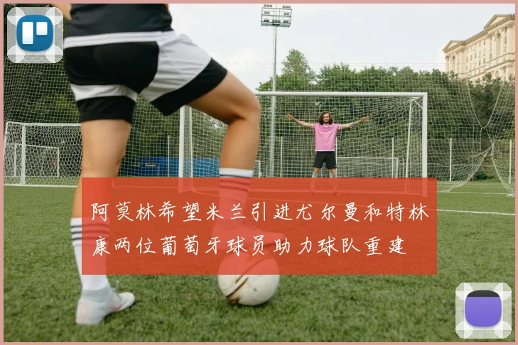 阿莫林希望米兰引进尤尔曼和特林康两位葡萄牙球员助力球队重建