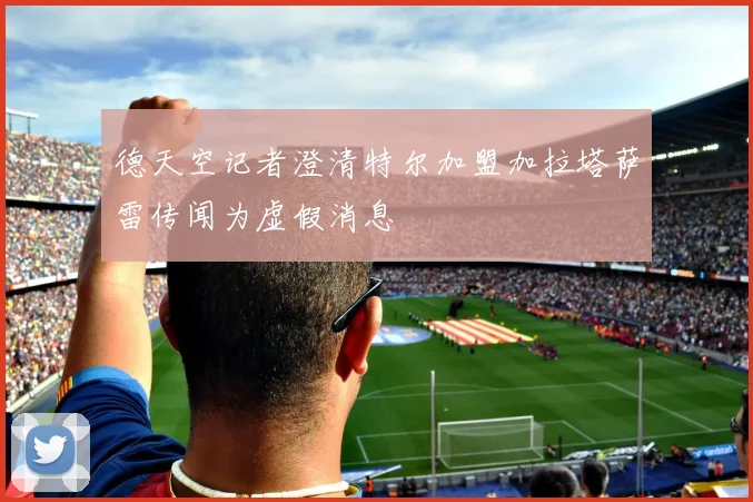 德天空记者澄清特尔加盟加拉塔萨雷传闻为虚假消息