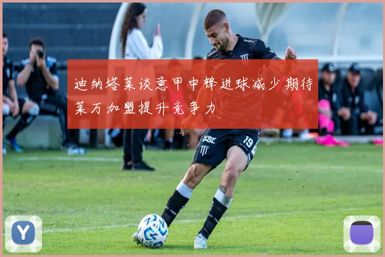 迪纳塔莱谈意甲中锋进球减少期待莱万加盟提升竞争力