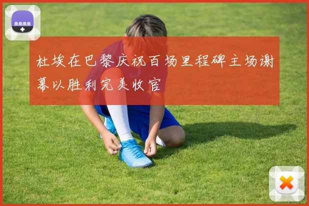 杜埃在巴黎庆祝百场里程碑主场谢幕以胜利完美收官